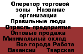 Оператор торговой зоны › Название организации ­ Правильные люди › Отрасль предприятия ­ Оптовые продажи › Минимальный оклад ­ 24 000 - Все города Работа » Вакансии   . Тверская обл.,Бежецк г.